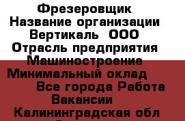 Фрезеровщик › Название организации ­ Вертикаль, ООО › Отрасль предприятия ­ Машиностроение › Минимальный оклад ­ 55 000 - Все города Работа » Вакансии   . Калининградская обл.,Советск г.